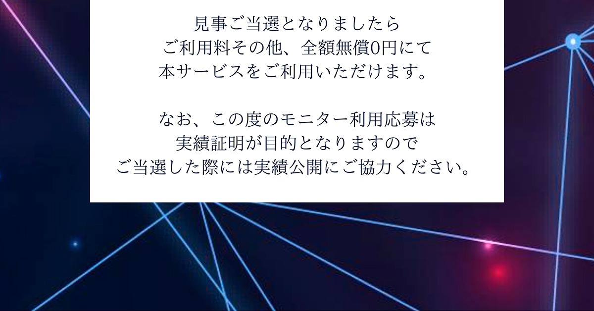 見事ご当選となりましたらご利用料その他、全額無償0円にて本サービスをご利用いただけます。なお、この度のモニター利用応募は実績証明が目的となりますのでご当選した際には実績公開にご協力ください。