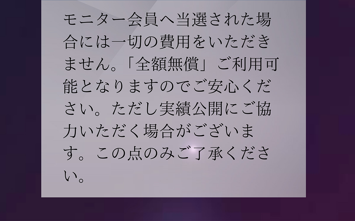 A.モニター会員へ当選された場合には一切の費用をいただきません。「全額無償」ご利用可能となりますのでご安心ください。ただし実績公開にご協力いただく場合がございます。この点のみご了承ください。