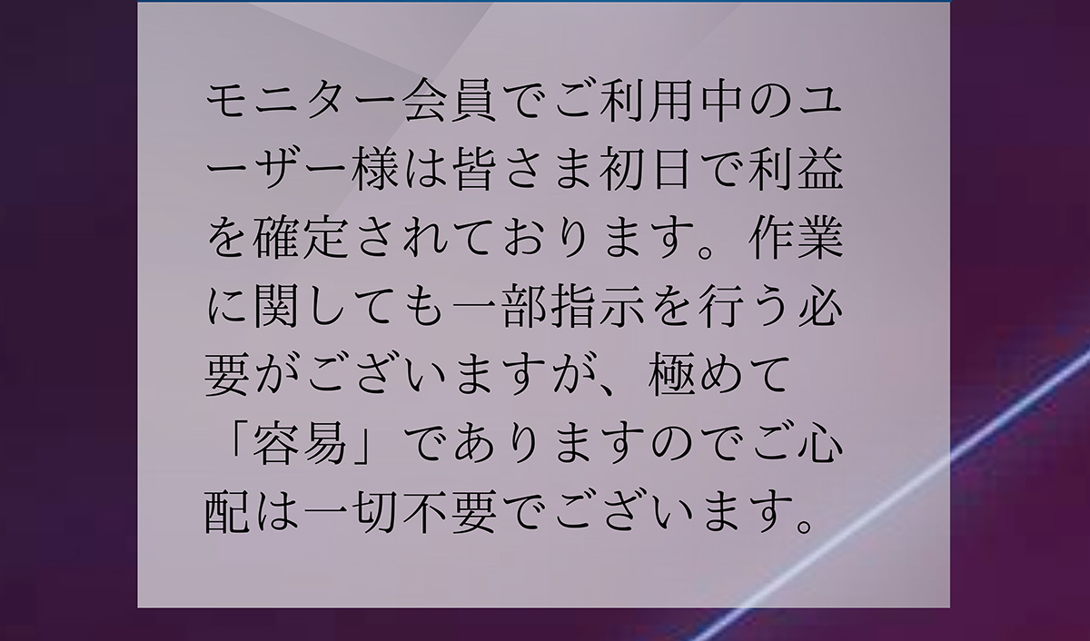 A.モニター会員でご利用中のユーザー様は皆さま初日で利益を確定されております。作業に関しても一部指示を行う必要がございますが、極めて 「容易」でありますのでご心配は一切不要でございます。