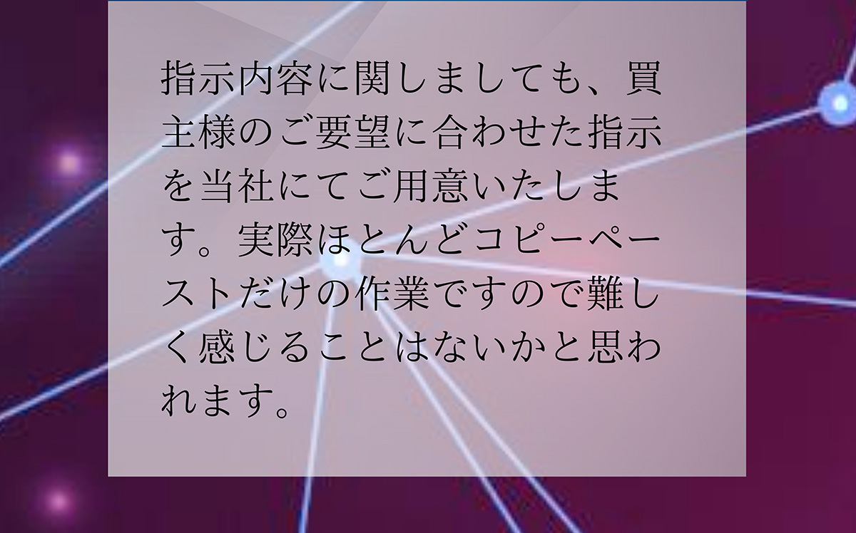 A.指示内容に関しましても、買主様のご要望に合わせた指示を当社にてご用意いたします。実際ほとんどコピーペーストだけの作業ですので難しく感じることはないかと思われます。