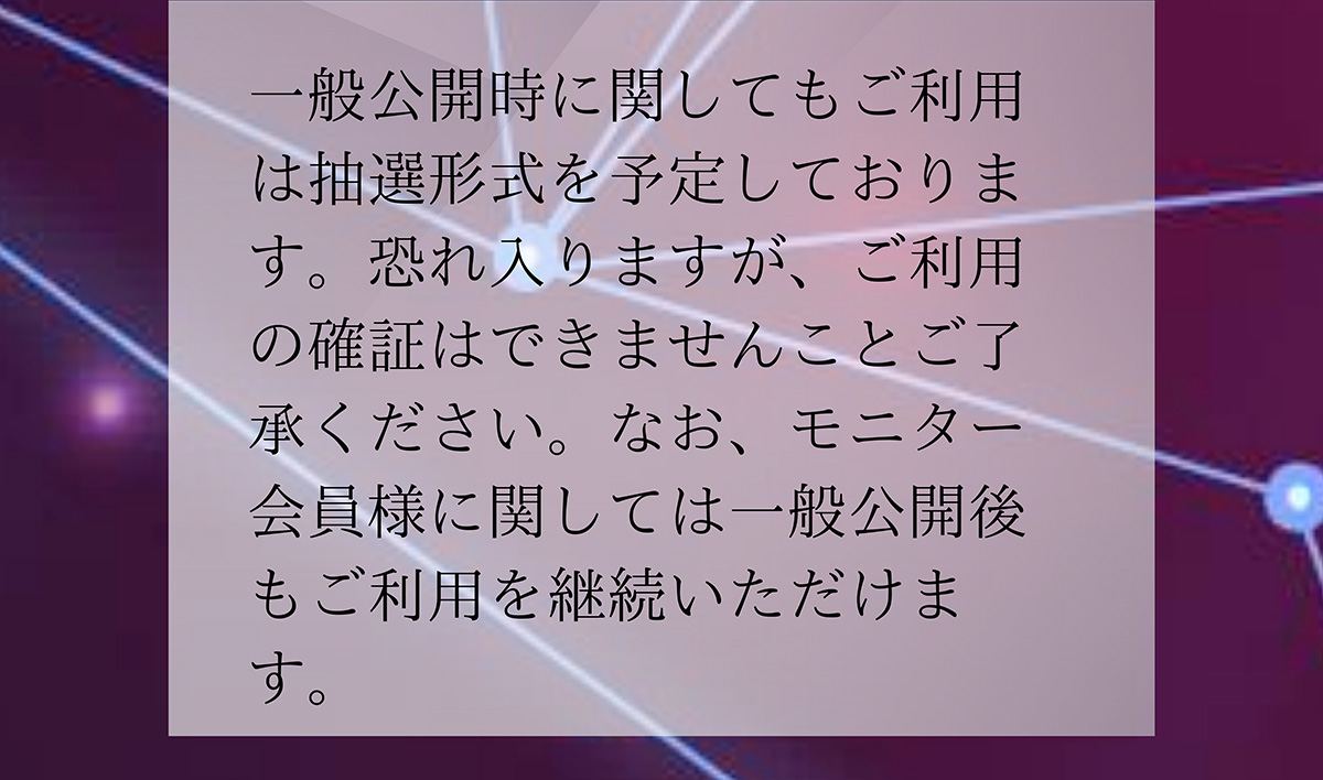A.一般公開時に関してもご利用は抽選形式を予定しております。恐れ入りますが、ご利用の確証はできませんことご了承ください。なお、モニター会員様に関しては一般公開後もご利用を継続いただけます。