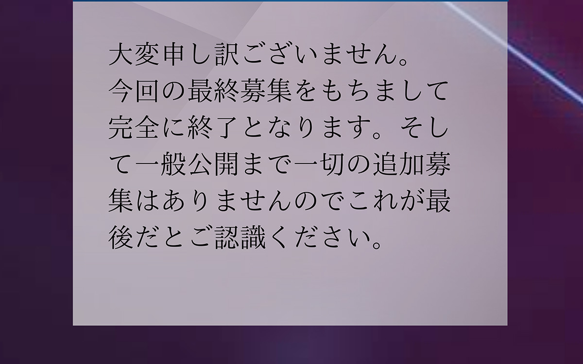 A.大変申し訳ございません。 今回の最終募集をもちまして完全に終了となります。そして一般公開まで一切の追加募集はありませんのでこれが最後だとご認識ください。