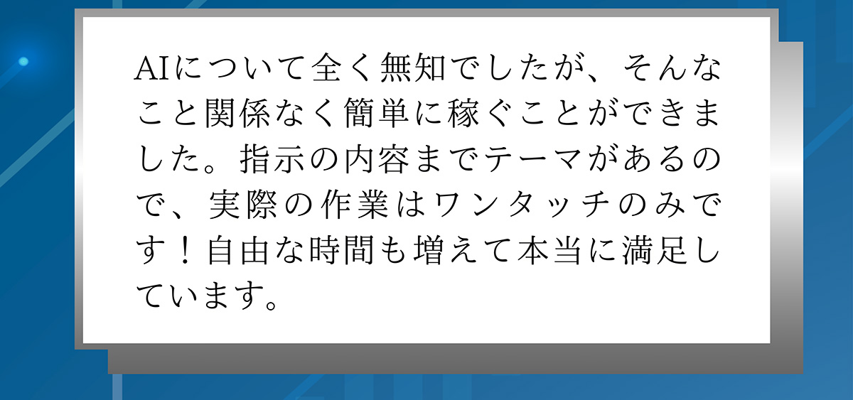 AIについて全く無知でしたが、そんなこと関係なく簡単に稼ぐことができました。指示の内容までテーマがあるので、実際の作業はワンタッチのみです!自由な時間も増えて本当に満足しています。