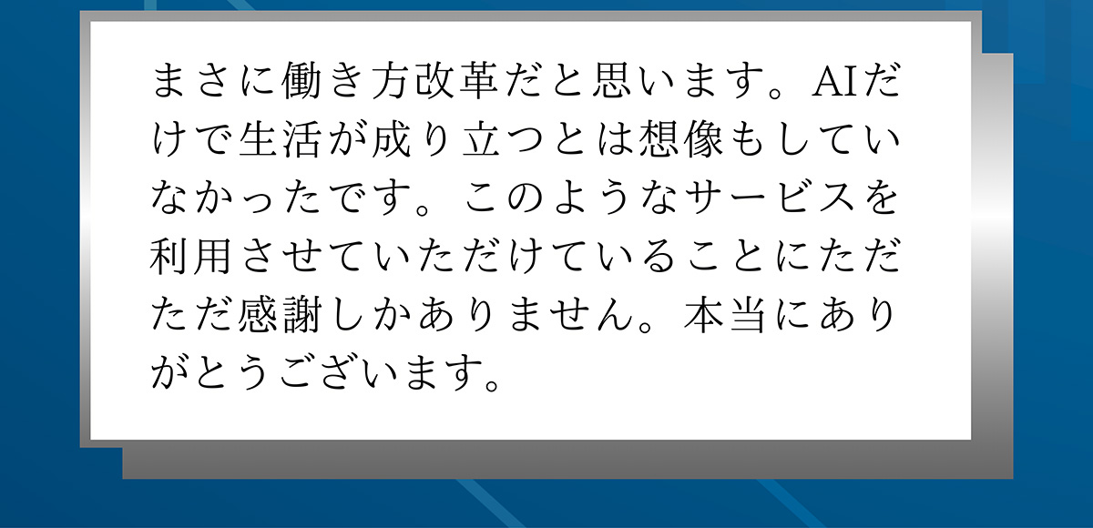 まさに働き方改革だと思います。AIだけで生活が成り立つとは想像もしていなかったです。このようなサービスを利用させていただけていることにただただ感謝しかありません。本当にありがとうございます。