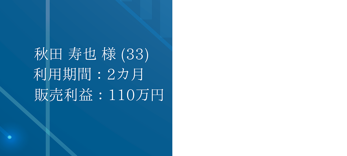 秋田 寿也 様 (33) 利用期間:2ヵ月 販売利益:110万円