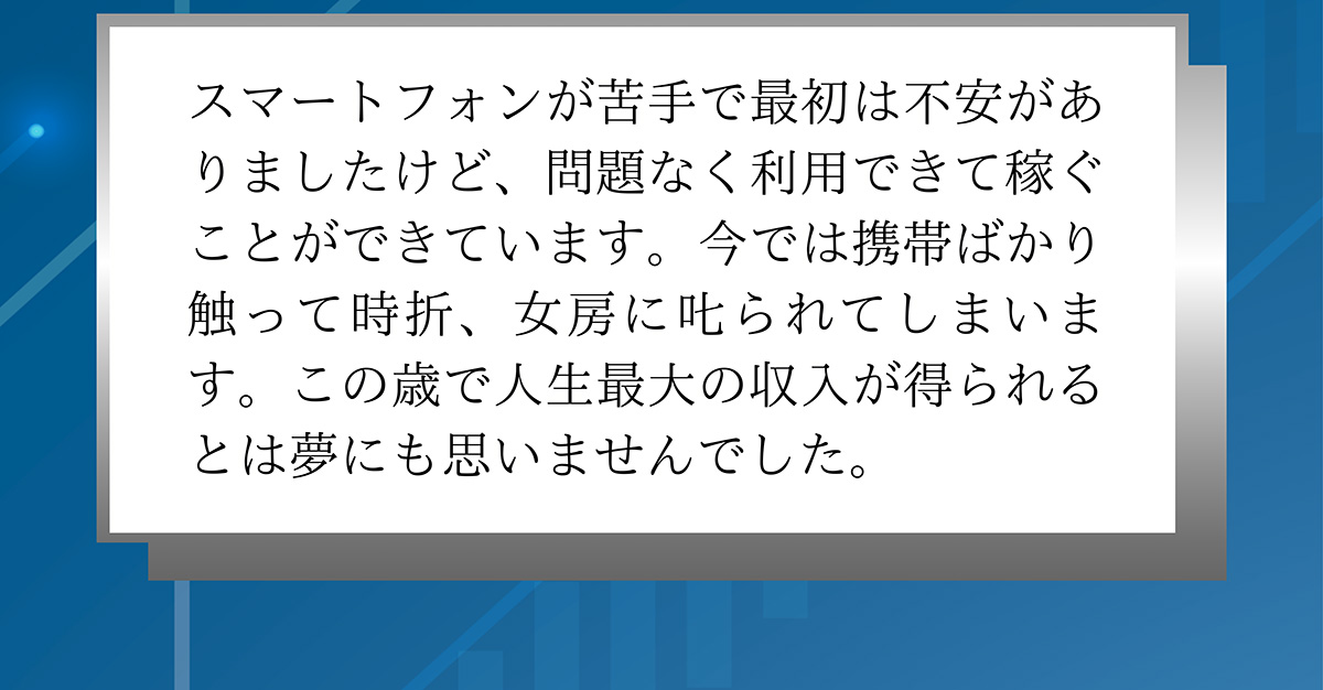 スマートフォンが苦手で最初は不安がありましたけど、問題なく利用できて稼ぐことができています。今では携帯ばかり触って時折、女房に叱られてしまいます。この歳で人生最大の収入が得られるとは夢にも思いませんでした。